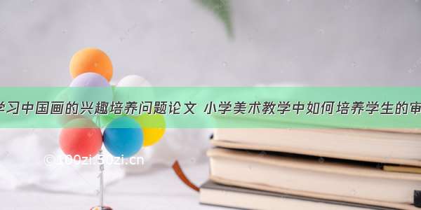 浅谈小学生学习中国画的兴趣培养问题论文 小学美术教学中如何培养学生的审美能力(9篇)
