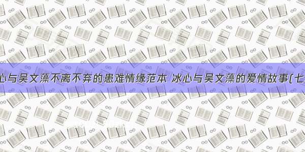 冰心与吴文藻不离不弃的患难情缘范本 冰心与吴文藻的爱情故事(七篇)