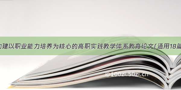 构建以职业能力培养为核心的高职实践教学体系教育论文(通用18篇)