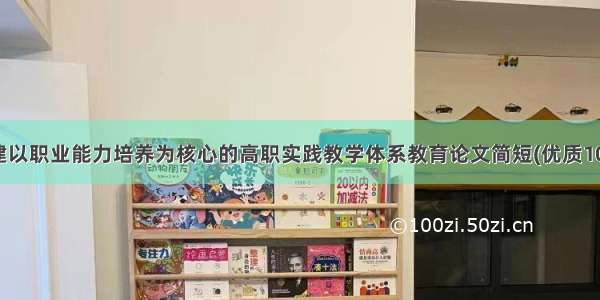 构建以职业能力培养为核心的高职实践教学体系教育论文简短(优质10篇)