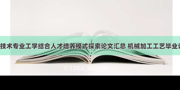 机械加工技术专业工学结合人才培养模式探索论文汇总 机械加工工艺毕业论文(2篇)