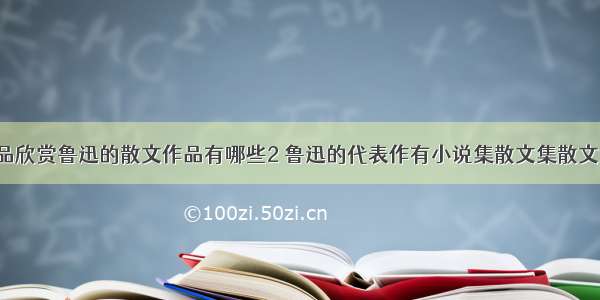 鲁迅散文作品欣赏鲁迅的散文作品有哪些2 鲁迅的代表作有小说集散文集散文诗集杂文集(