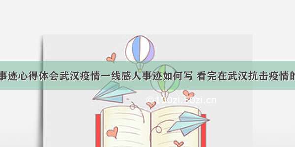 疫情的感人事迹心得体会武汉疫情一线感人事迹如何写 看完在武汉抗击疫情的英雄事迹后