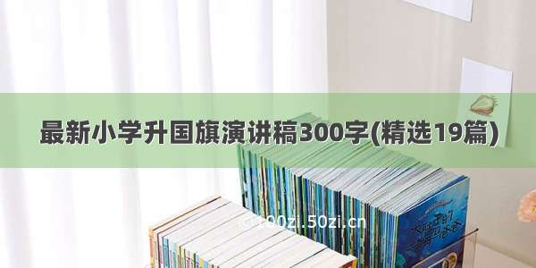 最新小学升国旗演讲稿300字(精选19篇)