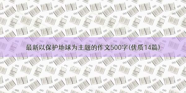 最新以保护地球为主题的作文500字(优质14篇)