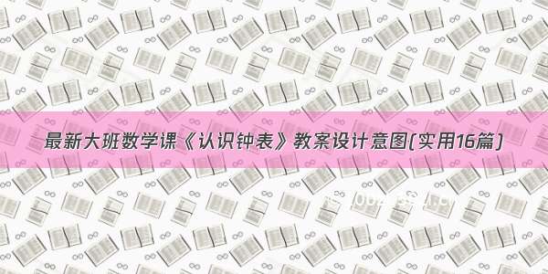 最新大班数学课《认识钟表》教案设计意图(实用16篇)