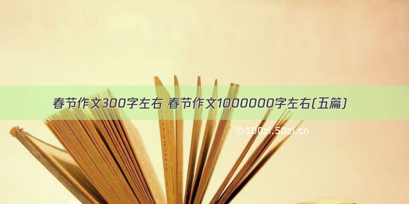 春节作文300字左右 春节作文1000000字左右(五篇)