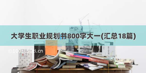 大学生职业规划书800字大一(汇总18篇)