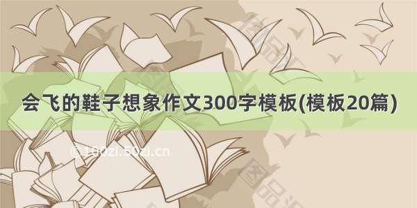 会飞的鞋子想象作文300字模板(模板20篇)