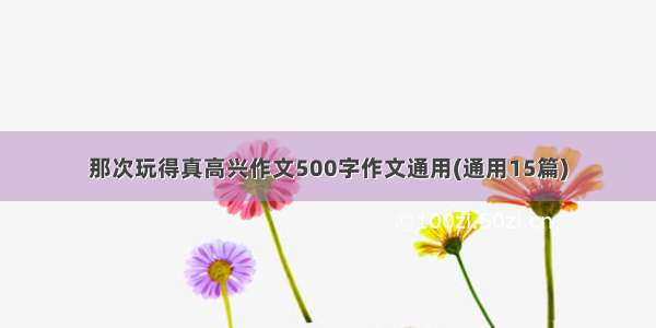 那次玩得真高兴作文500字作文通用(通用15篇)