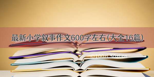 最新小学叙事作文600字左右(大全16篇)