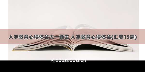 入学教育心得体会大一新生 入学教育心得体会(汇总15篇)