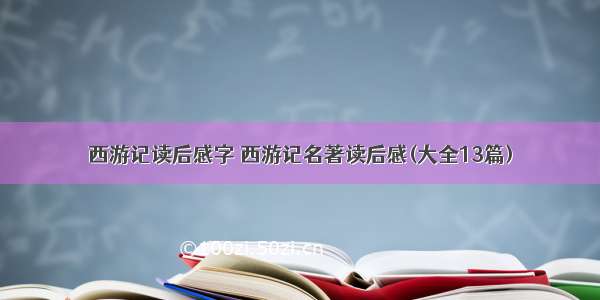 西游记读后感字 西游记名著读后感(大全13篇)