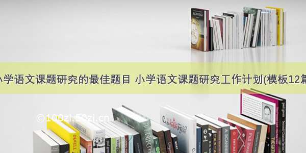 小学语文课题研究的最佳题目 小学语文课题研究工作计划(模板12篇)