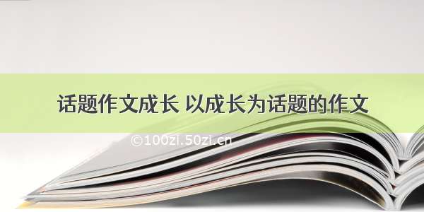 话题作文成长 以成长为话题的作文