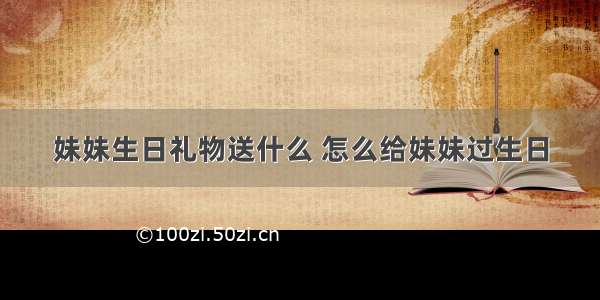 妹妹生日礼物送什么 怎么给妹妹过生日