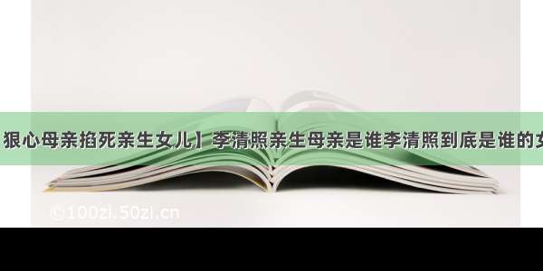 【狠心母亲掐死亲生女儿】李清照亲生母亲是谁李清照到底是谁的女儿