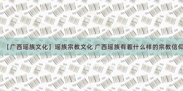 【广西瑶族文化】瑶族宗教文化 广西瑶族有着什么样的宗教信仰