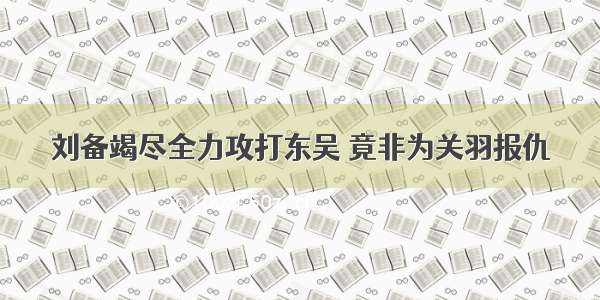 刘备竭尽全力攻打东吴 竟非为关羽报仇