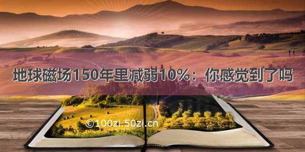 地球磁场150年里减弱10%：你感觉到了吗