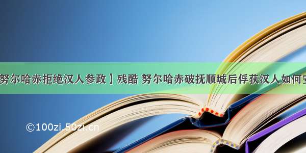 【努尔哈赤拒绝汉人参政】残酷 努尔哈赤破抚顺城后俘获汉人如何安置