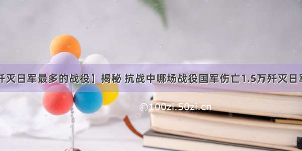 【歼灭日军最多的战役】揭秘 抗战中哪场战役国军伤亡1.5万歼灭日军7万