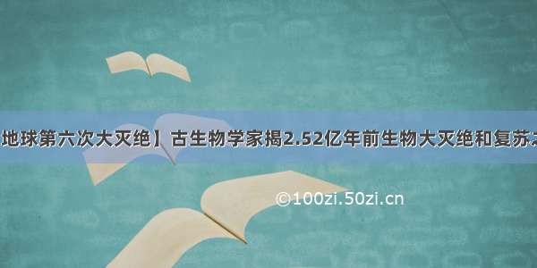 【地球第六次大灭绝】古生物学家揭2.52亿年前生物大灭绝和复苏之谜