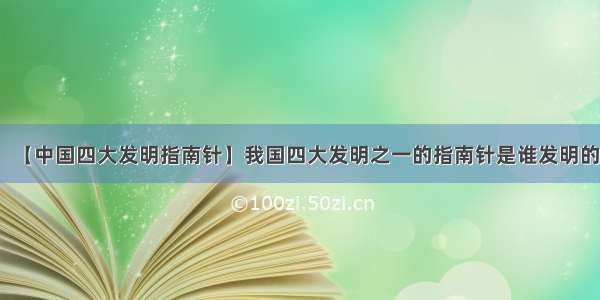 【中国四大发明指南针】我国四大发明之一的指南针是谁发明的