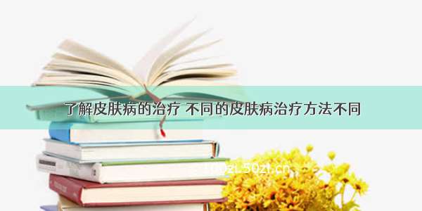 了解皮肤病的治疗	不同的皮肤病治疗方法不同