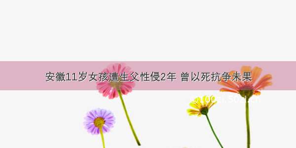 安徽11岁女孩遭生父性侵2年 曾以死抗争未果