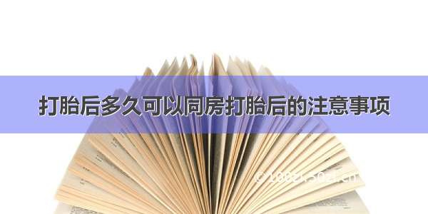 打胎后多久可以同房打胎后的注意事项