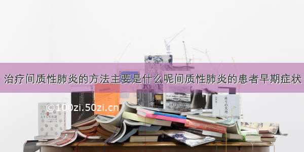 治疗间质性肺炎的方法主要是什么呢间质性肺炎的患者早期症状