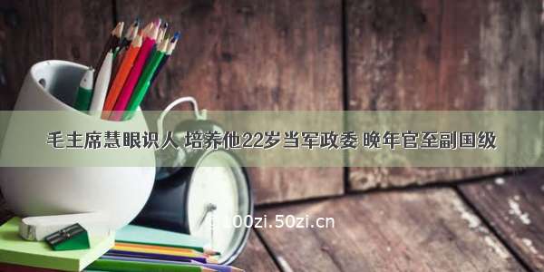 毛主席慧眼识人 培养他22岁当军政委 晚年官至副国级