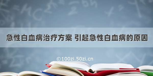 急性白血病治疗方案 引起急性白血病的原因