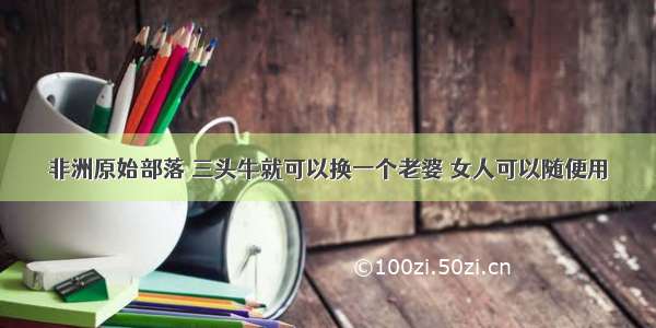 非洲原始部落 三头牛就可以换一个老婆 女人可以随便用