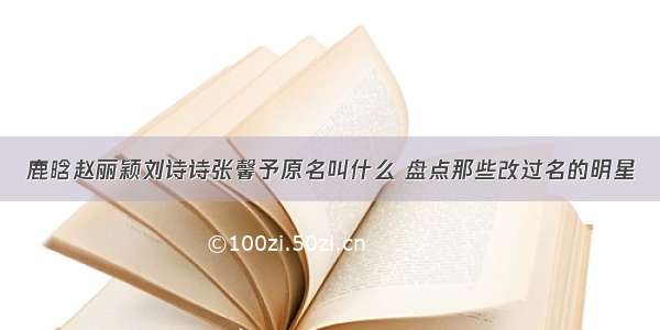 鹿晗赵丽颖刘诗诗张馨予原名叫什么 盘点那些改过名的明星