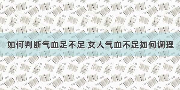 如何判断气血足不足 女人气血不足如何调理