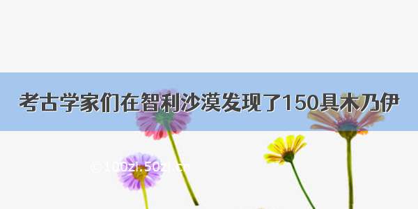 考古学家们在智利沙漠发现了150具木乃伊