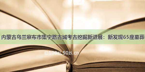 内蒙古乌兰察布市集宁路古城考古挖掘新进展：新发现65座墓葬