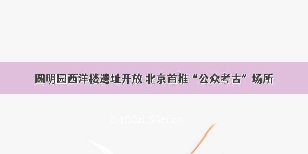 圆明园西洋楼遗址开放 北京首推“公众考古”场所