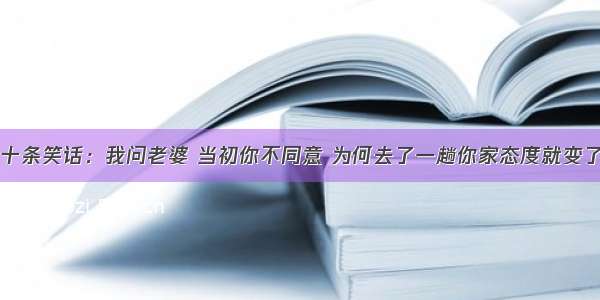 十条笑话：我问老婆 当初你不同意 为何去了一趟你家态度就变了