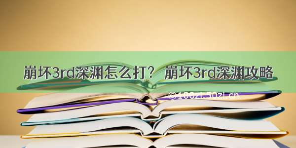 崩坏3rd深渊怎么打？ 崩坏3rd深渊攻略