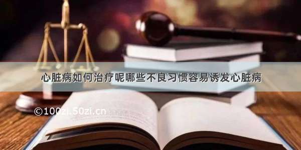 心脏病如何治疗呢哪些不良习惯容易诱发心脏病