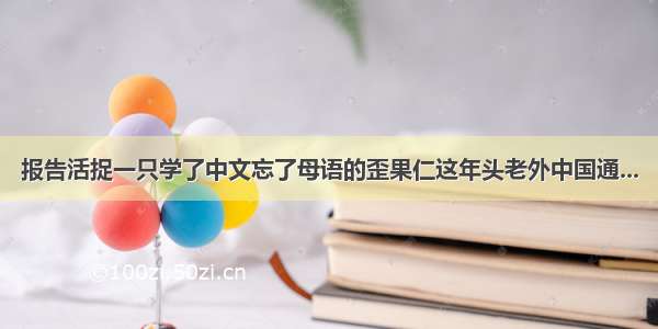 报告活捉一只学了中文忘了母语的歪果仁这年头老外中国通...