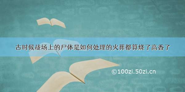 古时候战场上的尸体是如何处理的火葬都算烧了高香了