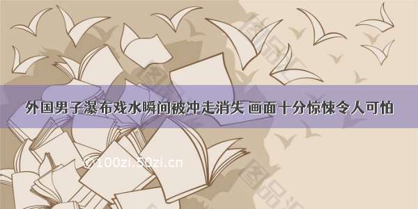 外国男子瀑布戏水瞬间被冲走消失 画面十分惊悚令人可怕