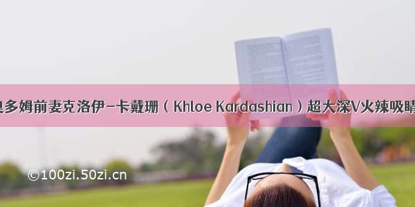 奥多姆前妻克洛伊-卡戴珊（Khloe Kardashian）超大深V火辣吸睛