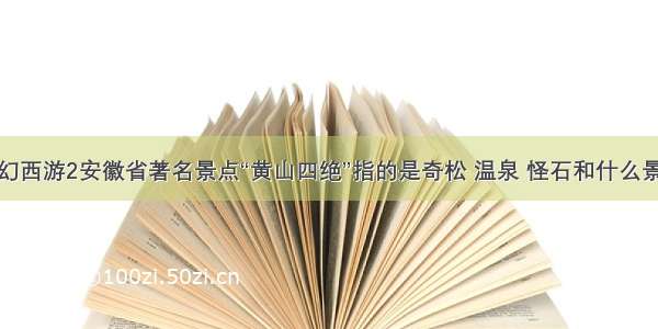 梦幻西游2安徽省著名景点“黄山四绝”指的是奇松 温泉 怪石和什么景色