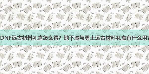 DNF远古材料礼盒怎么得？地下城与勇士远古材料礼盒有什么用？