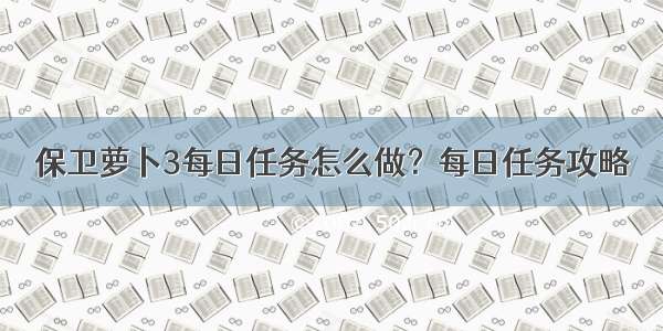 保卫萝卜3每日任务怎么做？每日任务攻略